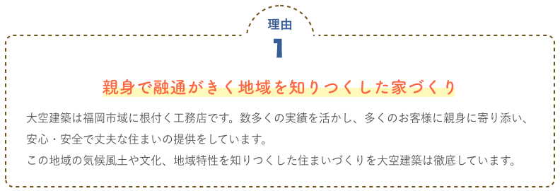 親身で融通がきく地域を知りつくした家づくり 大空建築は福岡市域に根付く工務店です。数多くの実績を活かし、多くのお客様に親身に寄り添い、							安心・安全で丈夫な住まいの提供をしています。							この地域の気候風土や文化、地域特性を知りつくした住まいづくりを大空建築は徹底しています。