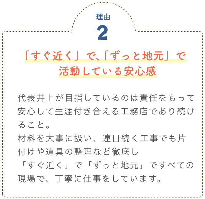 「すぐ近く」で、「ずっと地元」で活動している安心感 代表井上が目指しているのは責任をもって安心して生涯付き合える工務店であり続けること。							材料を大事に扱い、連日続く工事でも片付けや道具の整理など徹底し「すぐ近く」で「ずっと地元」							ですべての現場で、丁寧に仕事をしています。