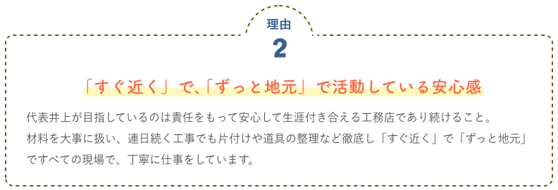 「すぐ近く」で、「ずっと地元」で活動している安心感 代表井上が目指しているのは責任をもって安心して生涯付き合える工務店であり続けること。							材料を大事に扱い、連日続く工事でも片付けや道具の整理など徹底し「すぐ近く」で「ずっと地元」							ですべての現場で、丁寧に仕事をしています。