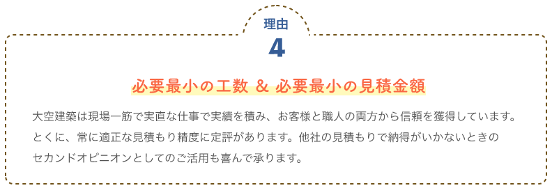 必要最小の工数 ＆ 必要最小の見積金額 大空建築は現場一筋で実直な仕事で実績を積み、お客様と職人の両方から信頼を獲得しています。							とくに、常に適正な見積もり精度に定評があります。他社の見積もりで納得がいかないときの							セカンドオピニオンとしてのご活用も喜んで承ります。