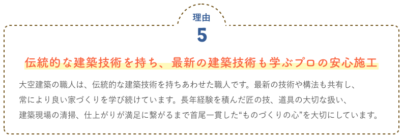 伝統的な建築技術を持ち、最新の建築技術も学ぶプロの安心施工 大空建築の職人は、伝統的な建築技術を持ちあわせた職人です。最新の技術や構法も共有し、常により良い家づくりを学び続けています。長年経験を積んだ匠の技、道具の大切な扱い、建築現場の清掃、仕上がりが満足に繋がるまで首尾一貫した“ものづくりの心”を大切にしています。